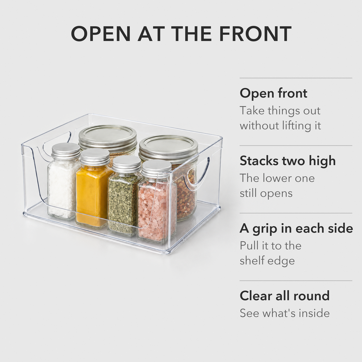 Clear pantry bin holding spice jars with the words Open at the front, Stacks two high, A grip in each side, Clear all round