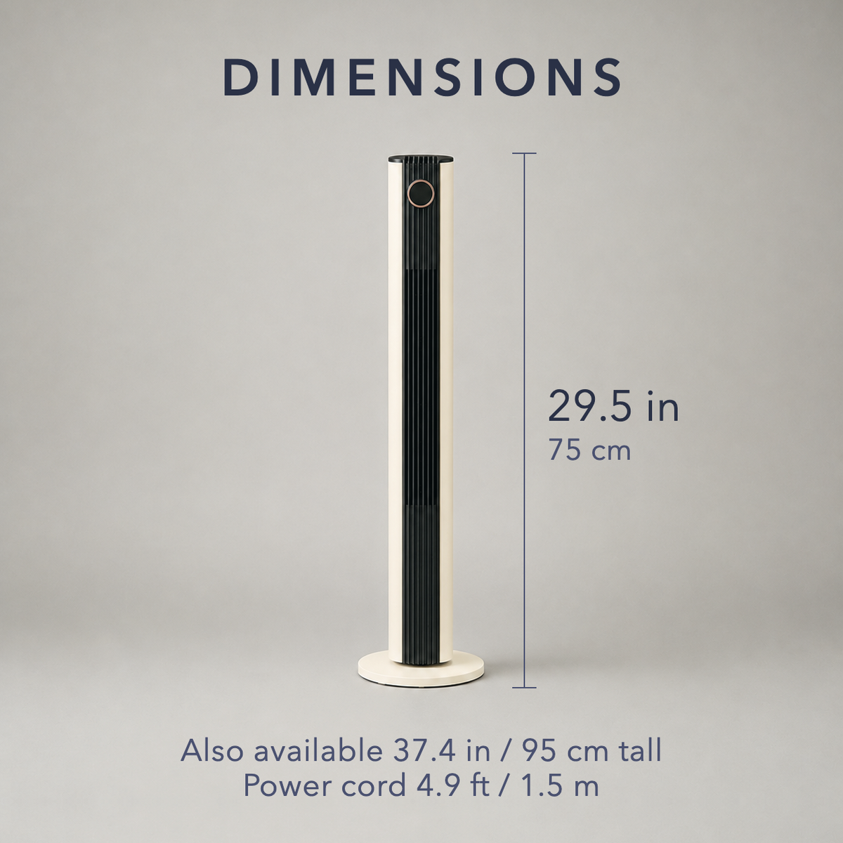 Dimensions of the tower fan, 29.5 in / 75 cm tall, also available 37.4 in / 95 cm, with a power cord 4.9 ft / 1.5 m long
