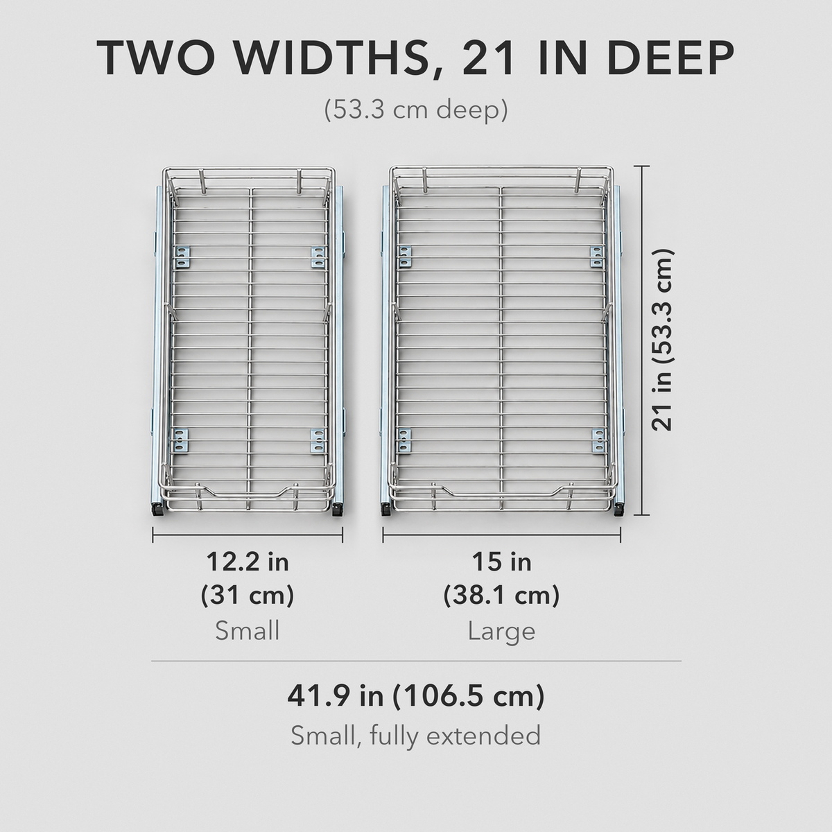 Pull out cabinet organizer in two widths, both 21 in (53.3 cm) deep: Small 12.2 in (31 cm) wide and Large 15 in (38.1 cm) wide; the Small is 41.9 in (106.5 cm) fully extended