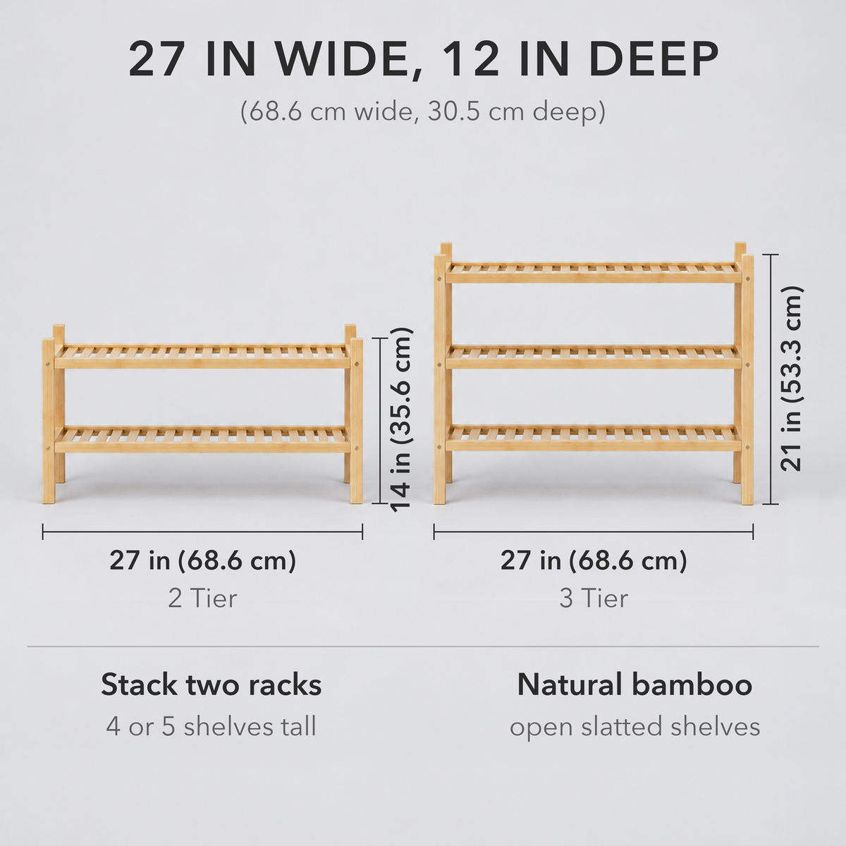 Bamboo shoe rack dimensions: 2 Tier 27 in (68.6 cm) wide and 14 in (35.6 cm) tall, 3 Tier 27 in wide and 21 in (53.3 cm) tall, both 12 in (30.5 cm) deep; stack two racks for 4 or 5 shelves