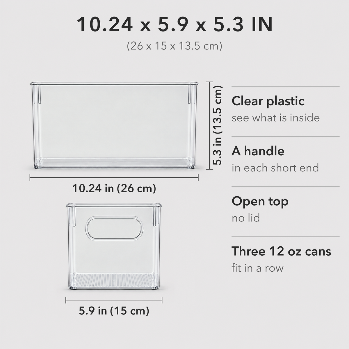 Dimensions of one clear storage bin, seen from the long side and the end: 10.24 in (26 cm) long, 5.9 in (15 cm) wide and 5.3 in (13.5 cm) tall. Clear plastic, a handle in each short end, open top with no lid, three 12 oz cans fit in a row